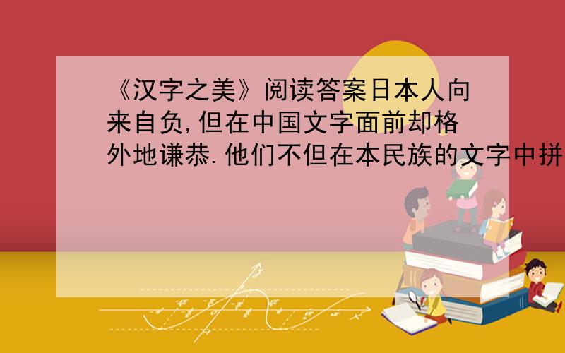 《汉字之美》阅读答案日本人向来自负,但在中国文字面前却格外地谦恭.他们不但在本民族的文字中拼命汲取汉字的精髓,还一次又一次煞有介事地举办中日文化友好交流——其主角便是汉字