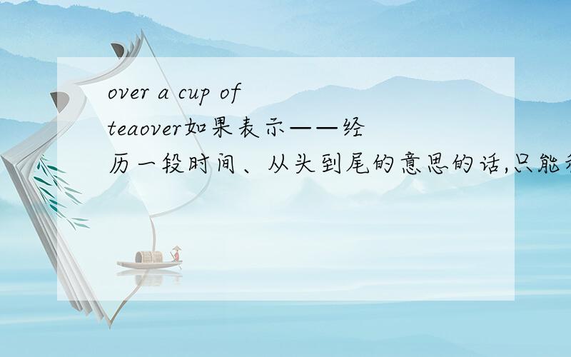 over a cup of teaover如果表示——经历一段时间、从头到尾的意思的话,只能和a cup of tea 可不可以和动名次词组搭配?比如,over working in the company?