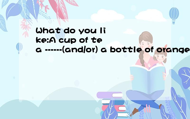 What do you like:A cup of tea ------(and/or) a bottle of orange