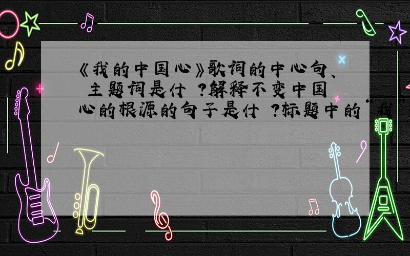 《我的中国心》歌词的中心句、 主题词是什麼?解释不变中国心的根源的句子是什麼?标题中的“我”指谁?“也改变不了我的中国心”一句中的“中国心”含义是?