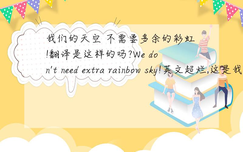 我们的天空 不需要多余的彩虹!翻译是这样的吗?We don't need extra rainbow sky!英文超烂,这是我百度翻译的.不知道是否正确,在线等……