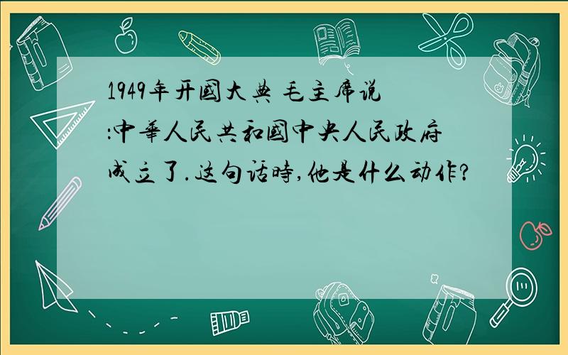 1949年开国大典 毛主席说：中华人民共和国中央人民政府成立了.这句话时,他是什么动作?