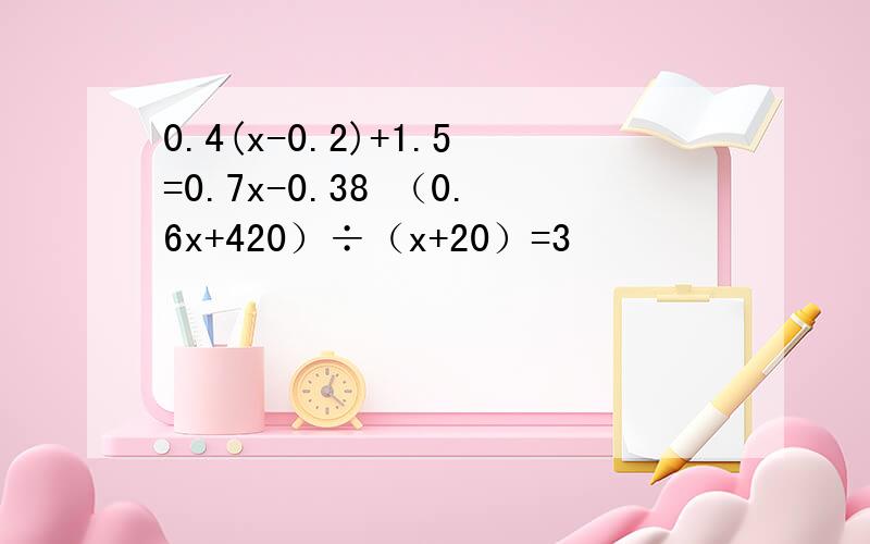 0.4(x-0.2)+1.5=0.7x-0.38 （0.6x+420）÷（x+20）=3