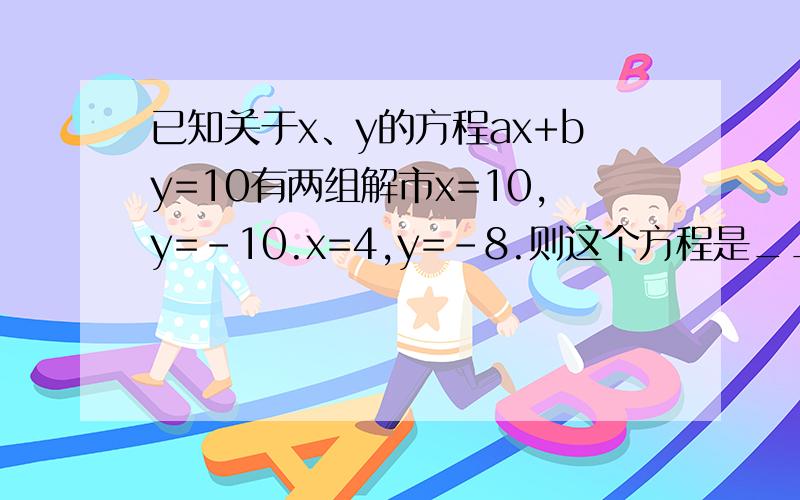 已知关于x、y的方程ax+by=10有两组解市x=10,y=-10.x=4,y=-8.则这个方程是___谢谢了,大神帮忙啊.已知关于x、y的方程ax+by=10有两组解市x=10,y=-10.x=4,y=-8.则这个方程是___