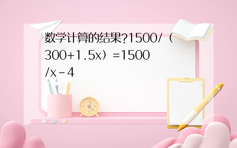 数学计算的结果?1500/（300+1.5x）=1500/x-4