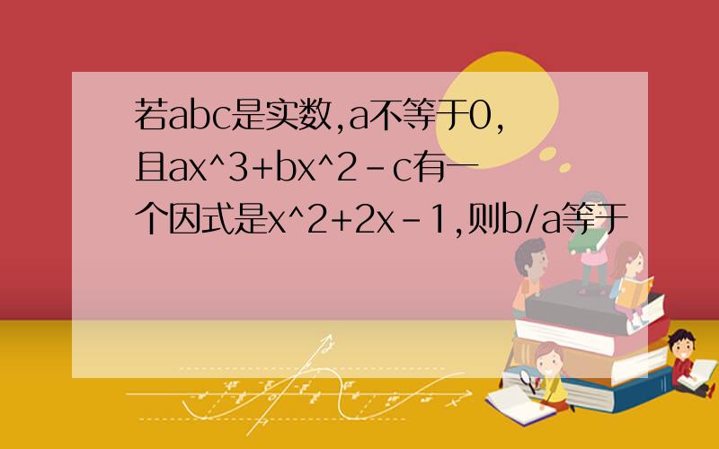 若abc是实数,a不等于0,且ax^3+bx^2-c有一个因式是x^2+2x-1,则b/a等于
