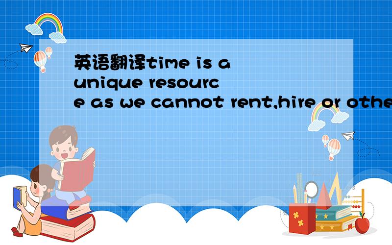英语翻译time is a unique resource as we cannot rent,hire or otherwise obtain more