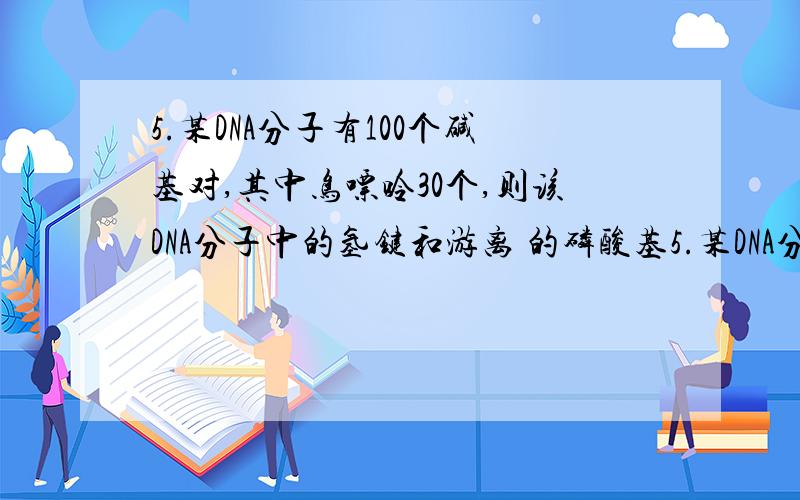 5.某DNA分子有100个碱基对,其中鸟嘌呤30个,则该DNA分子中的氢键和游离 的磷酸基5.某DNA分子有100个碱基对,其中鸟嘌呤30个,则该DNA分子中的氢键和游离的磷酸基个数分别是：A． 230 和2 B.130 和4 C.