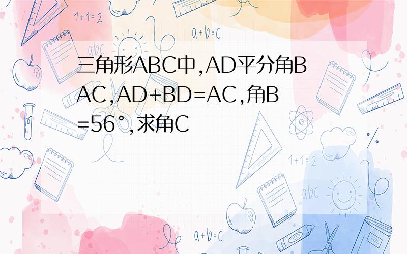 三角形ABC中,AD平分角BAC,AD+BD=AC,角B=56°,求角C