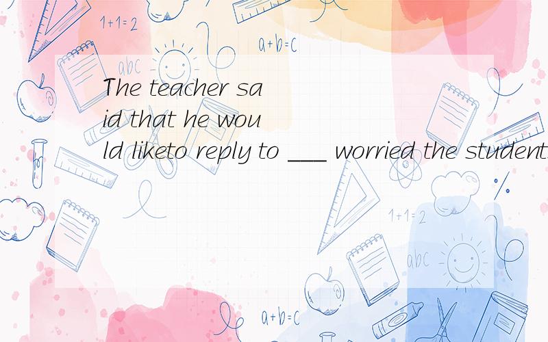 The teacher said that he would liketo reply to ___ worried the students.A.whatever question we thoughtB.questions we believedC.any question we thoughtD.whichever question we supposed that