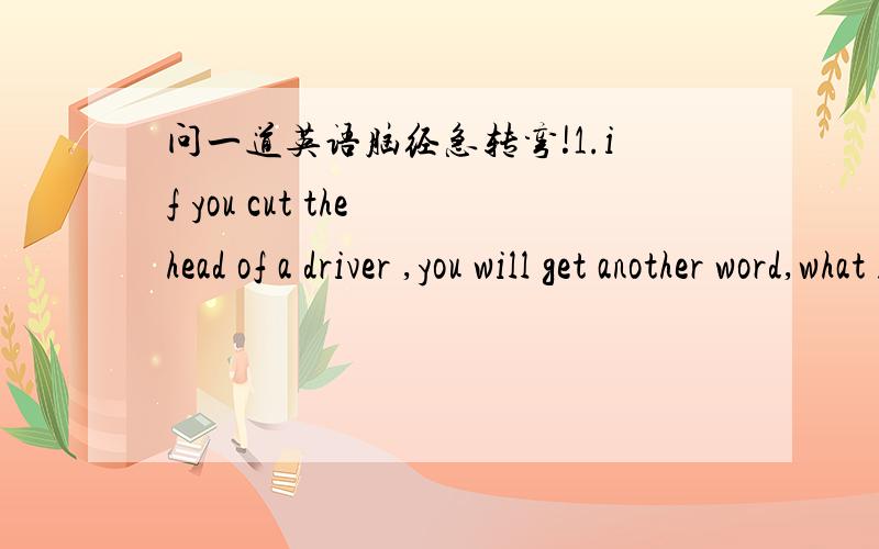 问一道英语脑经急转弯!1.if you cut the head of a driver ,you will get another word,what is that?