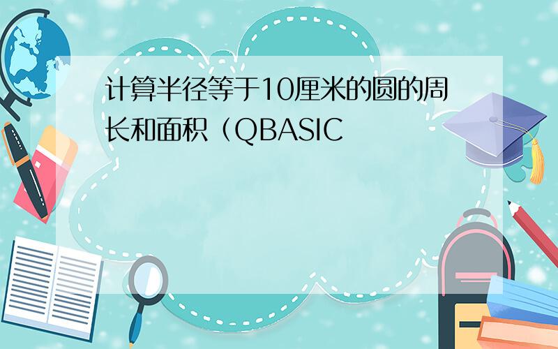 计算半径等于10厘米的圆的周长和面积（QBASIC