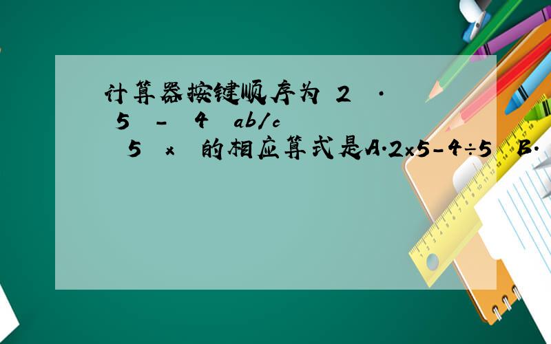计算器按键顺序为﹙2﹚﹙·﹚﹙5﹚﹙－﹚﹙4﹚﹙ab／c﹚﹙5﹚﹙x﹚²的相应算式是A.2×5－4÷5² B.﹙2.5－4﹚÷5¹ C.2.5－﹙4÷5﹚² D.2.5－4÷5²