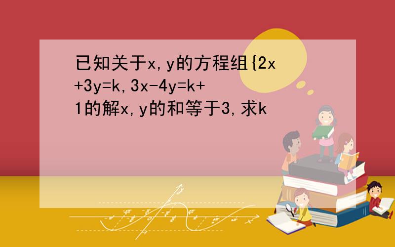 已知关于x,y的方程组{2x+3y=k,3x-4y=k+1的解x,y的和等于3,求k