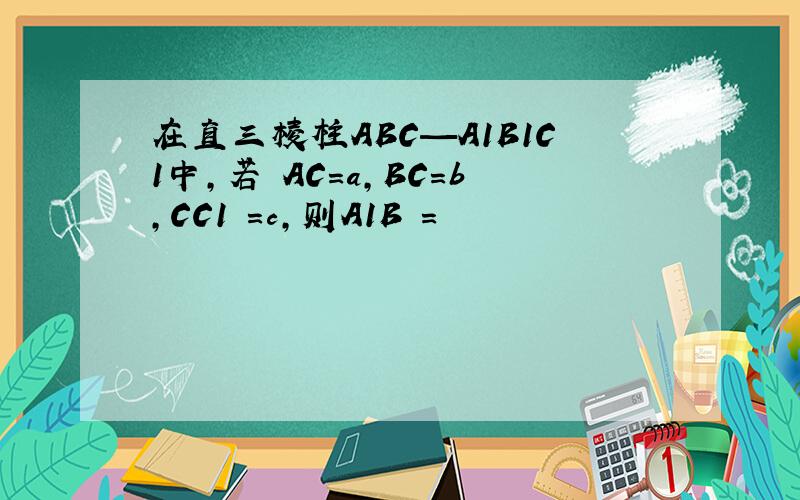 在直三棱柱ABC—A1B1C1中,若 AC=a,BC=b,CC1 =c,则A1B =
