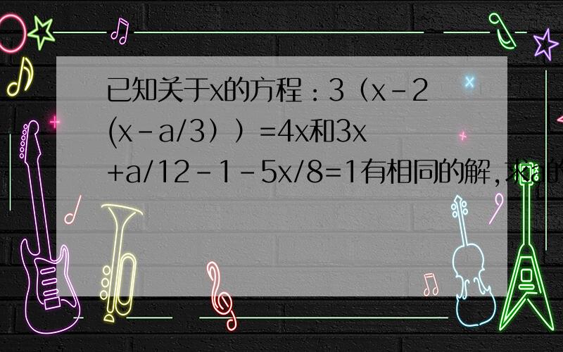 已知关于x的方程：3（x-2(x-a/3））=4x和3x+a/12-1-5x/8=1有相同的解,求a的值