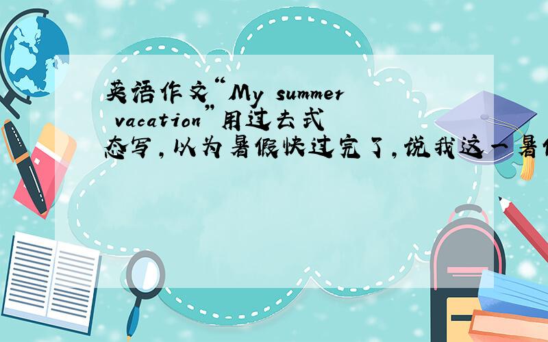 英语作文“My summer vacation”用过去式态写,以为暑假快过完了,说我这一暑假都做了什么（100字左右