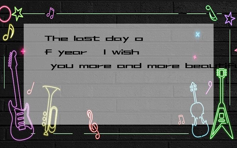 The last day of year ,I wish you more and more beautiful