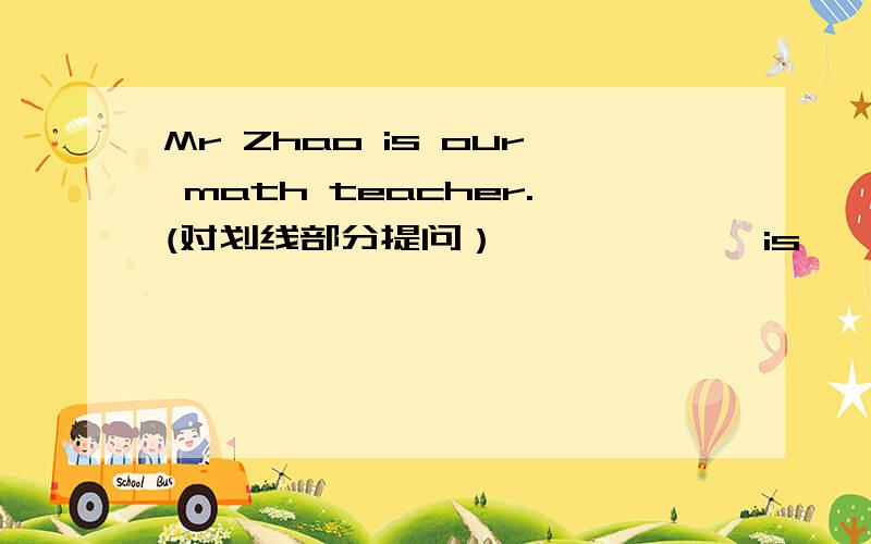 Mr Zhao is our math teacher.(对划线部分提问） ——————is————————math teacher?