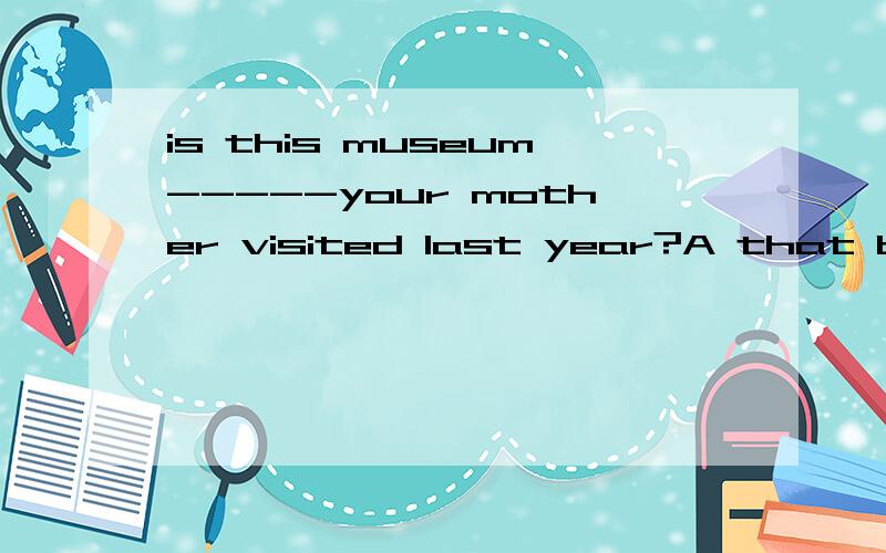 is this museum-----your mother visited last year?A that b where c which d the one讲解一下并分析出主从句,还要原因,最好清晰一点.谢咯!