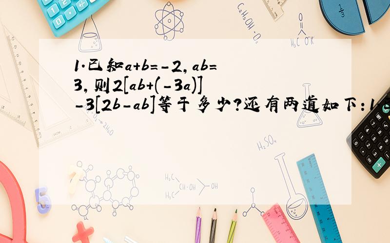 1.已知a+b=-2,ab=3,则2[ab+(-3a)]-3[2b-ab]等于多少?还有两道如下：1.已知-3a的m次方bc的二次方与6a的三次方b的N次方c是同类项,求式子3m的二次方n-[2mn的二次方-3（-m的二次方n+mn的二次方）]的值
