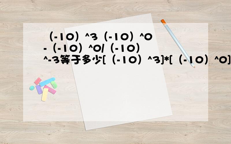 （-10）^3（-10）^0-（-10）^0/（-10）^-3等于多少[（-10）^3]*[（-10）^0]-[（-10）^0]/[（-10）^-3]