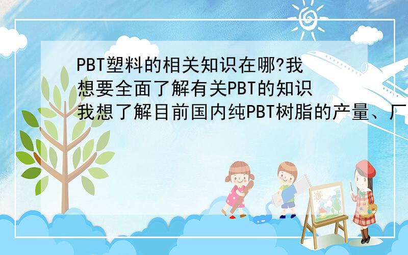 PBT塑料的相关知识在哪?我想要全面了解有关PBT的知识我想了解目前国内纯PBT树脂的产量、厂家以及进口数量,改性PBT生产厂家、产量、进口产量、厂家；目前原料价格情况以及原料后期对纯PB