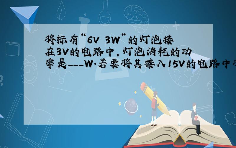将标有“6V 3W”的灯泡接在3V的电路中,灯泡消耗的功率是___W.若要将其接入15V的电路中将标有“6V 3W”的灯泡接在3V的电路中,灯泡消耗的功率是___W.若要将其接入15V的电路中并使它正常发光,则