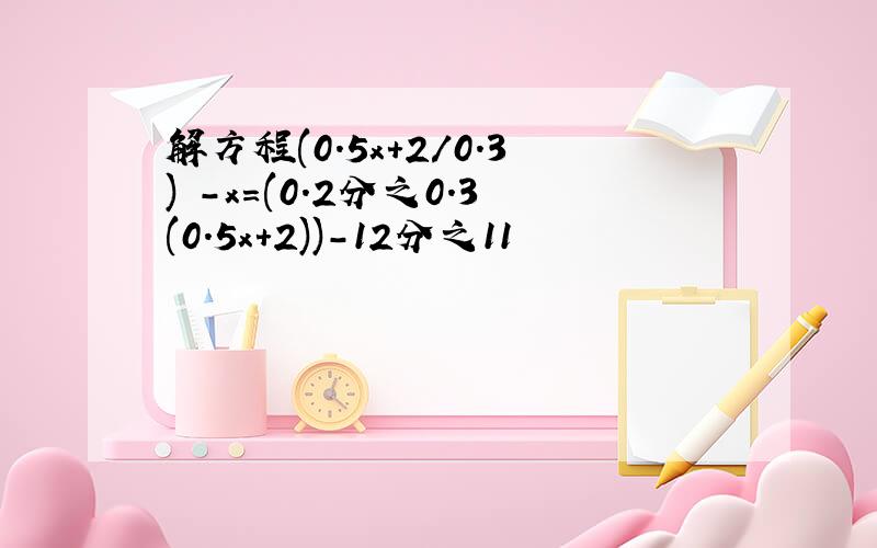 解方程(0.5x+2/0.3) -x=(0.2分之0.3(0.5x+2))-12分之11