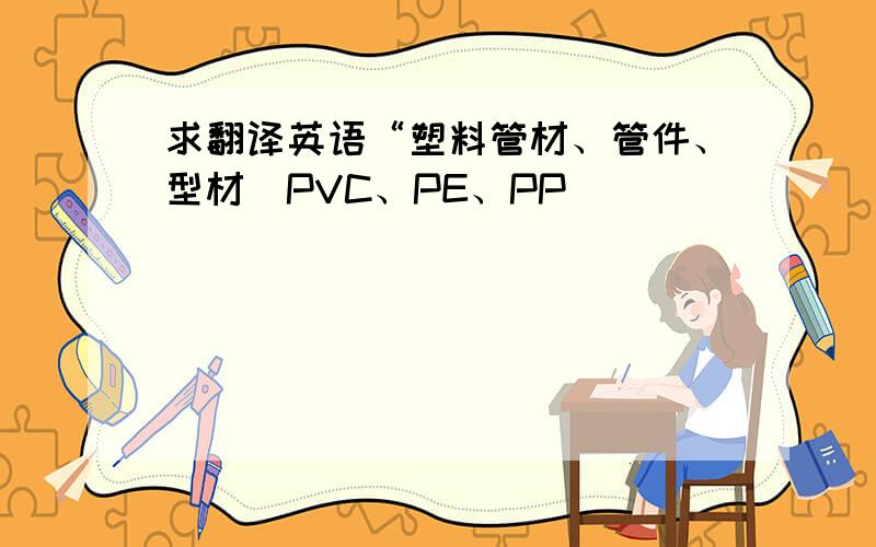 求翻译英语“塑料管材、管件、型材（PVC、PE、PP