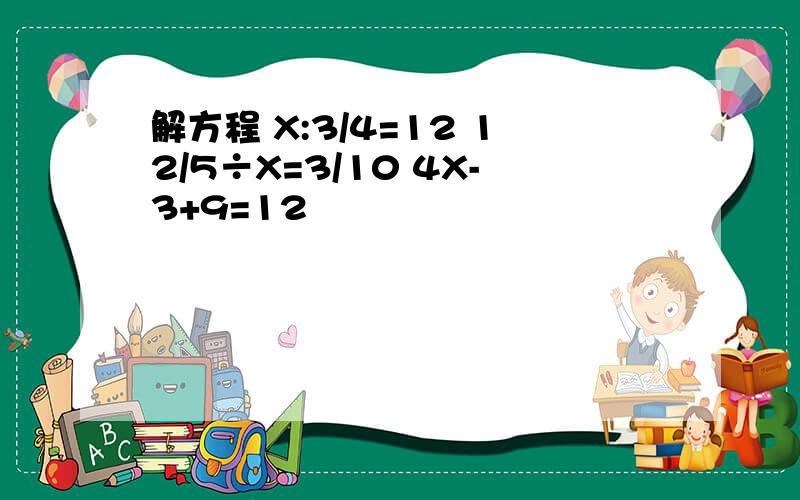 解方程 X:3/4=12 12/5÷X=3/10 4X-3+9=12