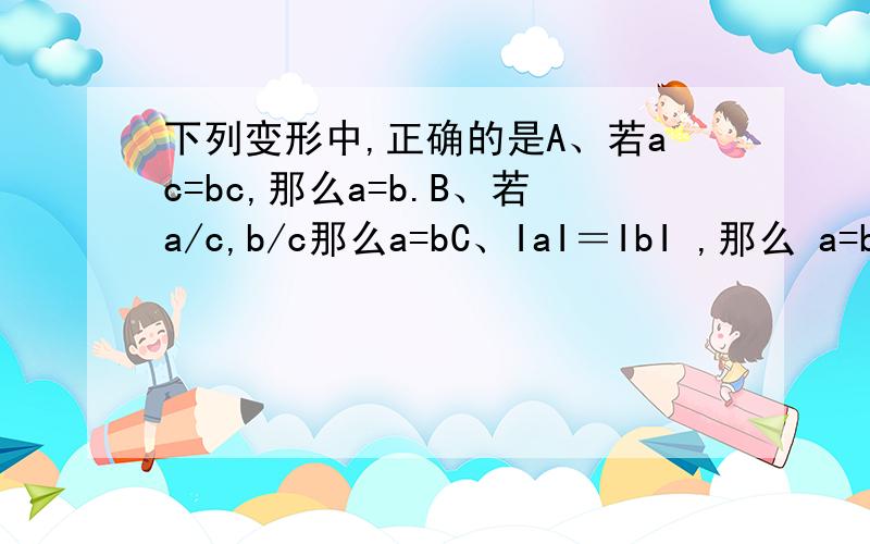 下列变形中,正确的是A、若ac=bc,那么a=b.B、若a/c,b/c那么a=bC、IaI＝IbI ,那么 a=b.D、若a的二次方=b的二次方 那么a=b