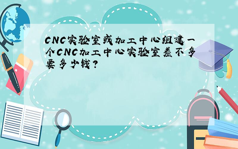 CNC实验室或加工中心组建一个CNC加工中心实验室差不多要多少钱?