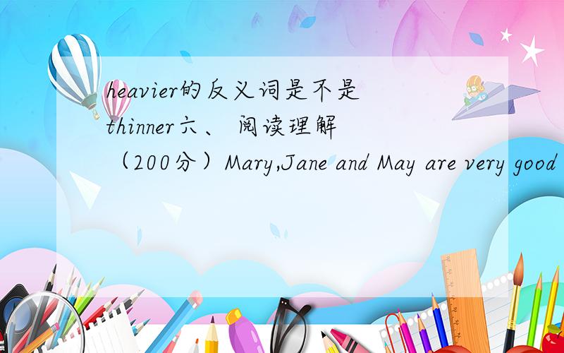 heavier的反义词是不是thinner六、 阅读理解（200分）Mary,Jane and May are very good friends.Mary is shorter than May,May is heavier than Jane.Jane is thinner than Mary.How old are they?Mary is 7 years old.Jane is 12 years old and May is