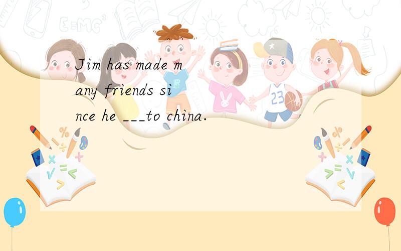 Jim has made many friends since he ___to china.