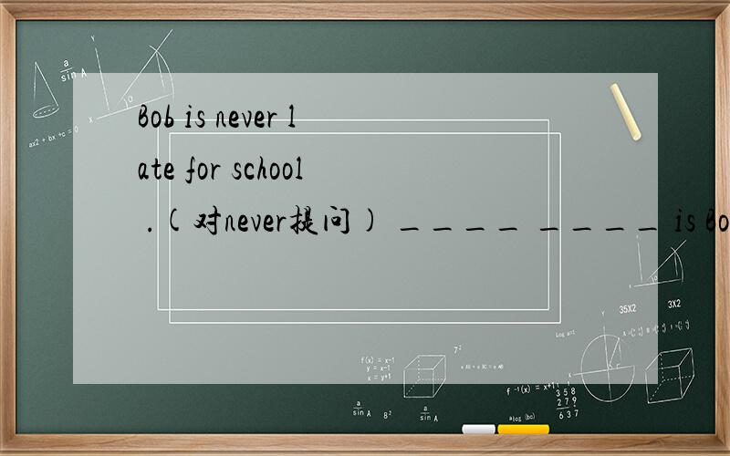 Bob is never late for school .(对never提问) ____ ____ is Bob late for school