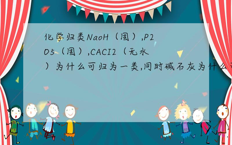 化学归类NaoH（固）,P2O5（固）,CACI2（无水）为什么可归为一类,同时碱石灰为什么可与三者归为一类而Nacl,Cao不行?