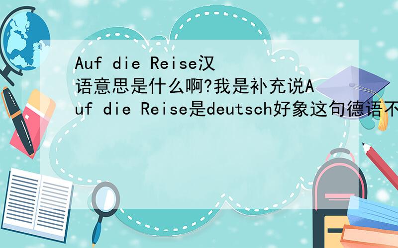 Auf die Reise汉语意思是什么啊?我是补充说Auf die Reise是deutsch好象这句德语不是这么翻的吧?