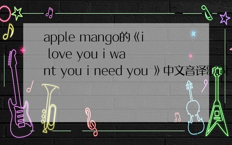 apple mango的《i love you i want you i need you 》中文音译歌词 和中文意思歌词 thank you~如题~