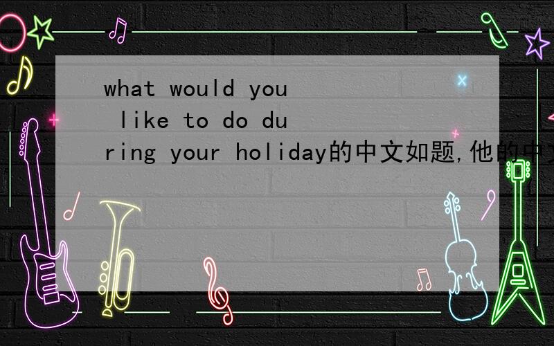 what would you like to do during your holiday的中文如题,他的中文!还有一些：2.Turn left at the first turning.3.Where is the Zhongshan Building?4.What about going abroad for a holiday?5.Why not see a flim with me?我希望速度可以得