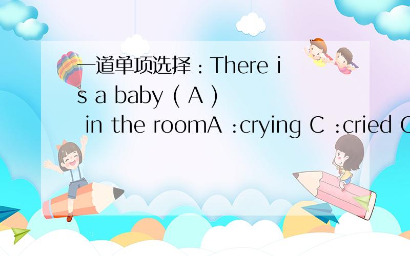 一道单项选择：There is a baby ( A ) in the roomA :crying C :cried C为什么不对