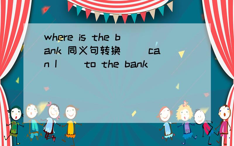 where is the bank 同义句转换 （）can I() to the bank