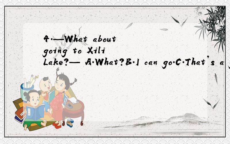 4.—What about going to Xili Lake?— A.What?B.I can go.C.That’s a great idea.