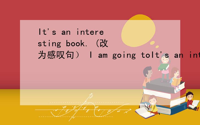 It's an interesting book. (改为感叹句） I am going toIt's an interesting book. (改为感叹句）I am going to buy some books this fternoon.(对画线部分提问）                              ———————