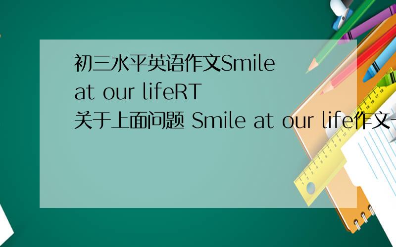 初三水平英语作文Smile at our lifeRT 关于上面问题 Smile at our life作文一篇.