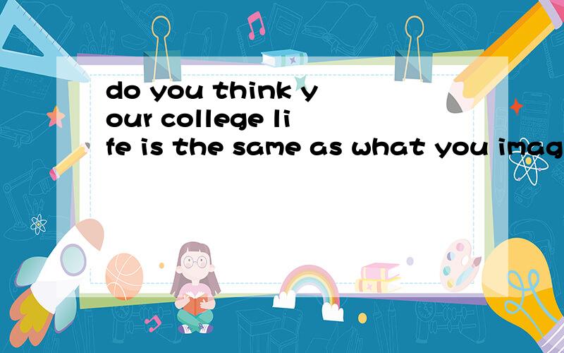 do you think your college life is the same as what you imagined in your high school帮着给个60-90左右的谢谢了