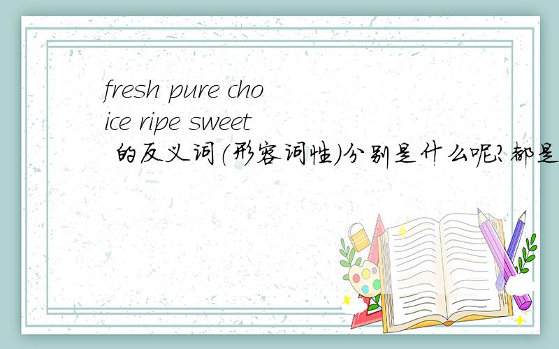 fresh pure choice ripe sweet 的反义词（形容词性）分别是什么呢?都是形容词!