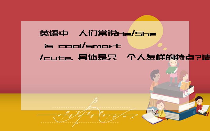 英语中,人们常说He/She is cool/smart/cute. 具体是只一个人怎样的特点?请各位指教,谢谢!