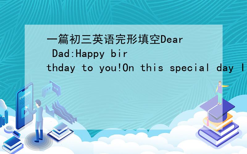 一篇初三英语完形填空Dear Dad:Happy birthday to you!On this special day I’d like to talk to youheart,you Dear Dad:Happy birthday to you!On this special day I’d like to talk to you 1 a special way.I don’t think I am good at 2 you my tho