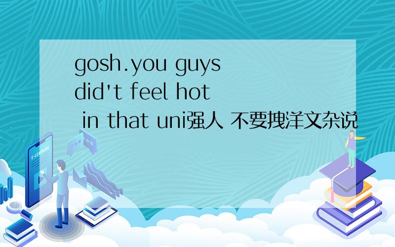 gosh.you guys did't feel hot in that uni强人 不要拽洋文杂说
